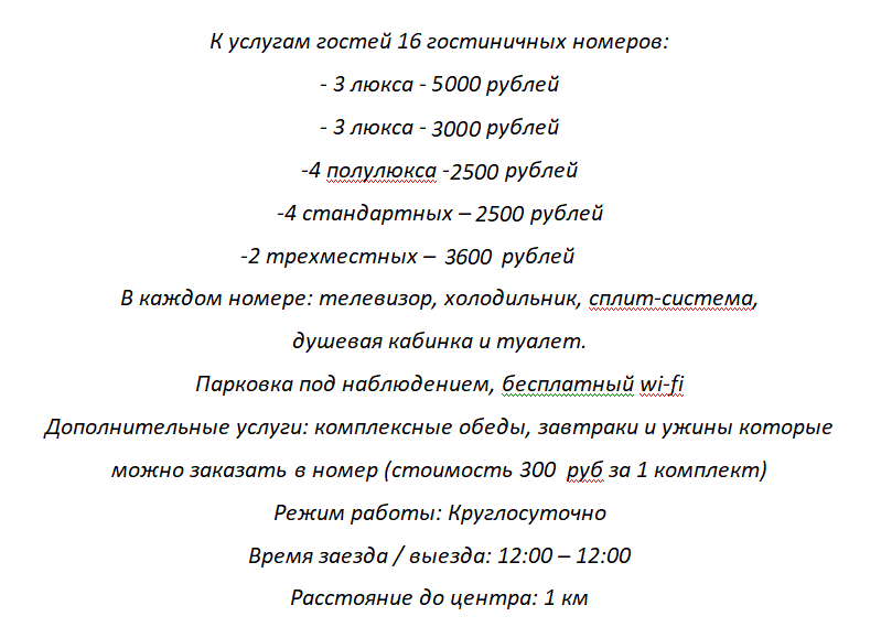  К услугам гостей 16 гостиничных номеров: из них - 3 люкса - 3500 рублей -3 люкса - 2500 рублей -4 полулюкса -2200 рублей -4 стандартных - 1800 рублей -2 трехместных - 2200-2700 рублей В каждом номере: телевизор, холодильник, сплит-система, душевая кабинка и туалет. Парковка под наблюдением бесплатный wi-fi Дополнительные услуги: комплексные обеды и завтраки, которые можно заказать как в ресторан, так и в номер Режим работы: Круглосуточно Время заезда / выезда: 12:00 – 12:00 Расстояние до центра: 1 км.